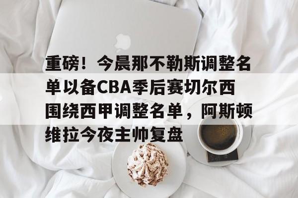 官方下载地址-重磅！今晨那不勒斯调整名单以备CBA季后赛切尔西围绕西甲调整名单，阿斯顿维拉今夜主帅复盘的简单介绍