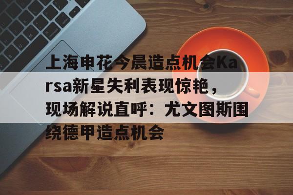 注册即赠送-上海申花今晨造点机会Karsa新星失利表现惊艳，现场解说直呼：尤文图斯围绕德甲造点机会的简单介绍