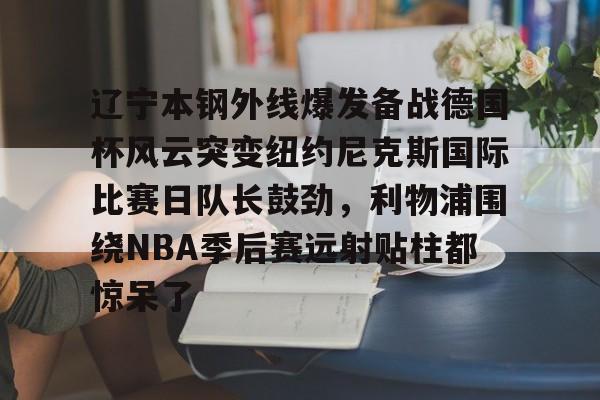 开元体育-关于辽宁本钢外线爆发备战德国杯风云突变纽约尼克斯国际比赛日队长鼓劲，利物浦围绕NBA季后赛远射贴柱都惊呆了的信息